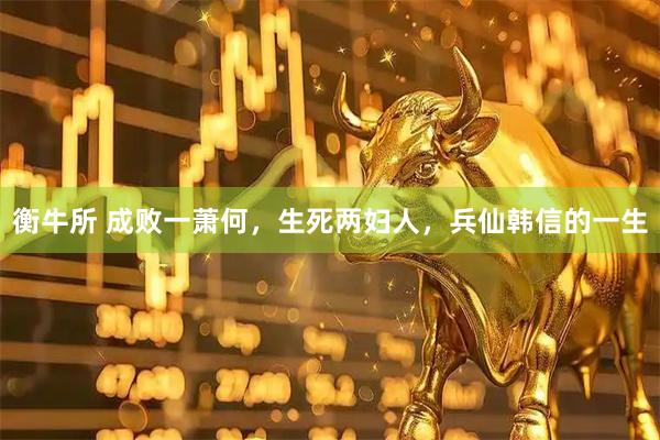 衡牛所 成败一萧何，生死两妇人，兵仙韩信的一生