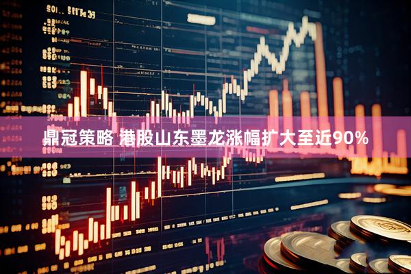 鼎冠策略 港股山东墨龙涨幅扩大至近90%
