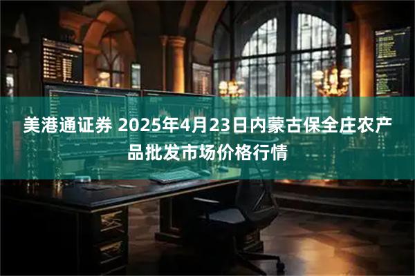 美港通证券 2025年4月23日内蒙古保全庄农产品批发市场价格行情