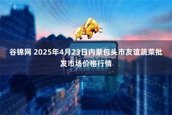 谷锦网 2025年4月23日内蒙包头市友谊蔬菜批发市场价格行情