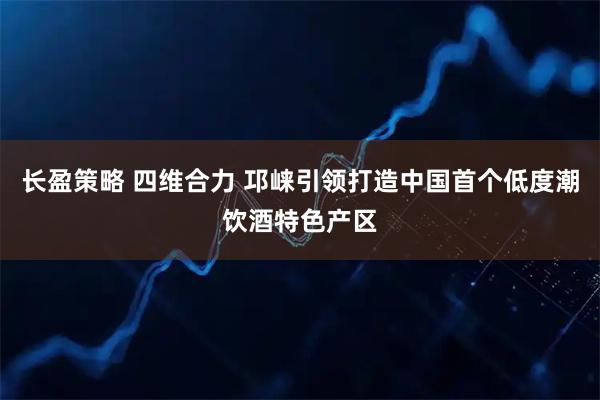 长盈策略 四维合力 邛崃引领打造中国首个低度潮饮酒特色产区