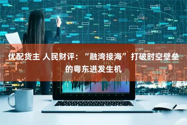 优配货主 人民财评:“融湾接海” 打破时空壁垒的粤东迸发生机