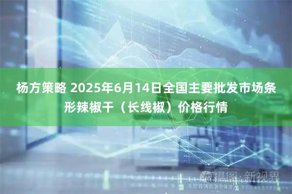 杨方策略 2025年6月14日全国主要批发市场条形辣椒干（长线椒）价格行情