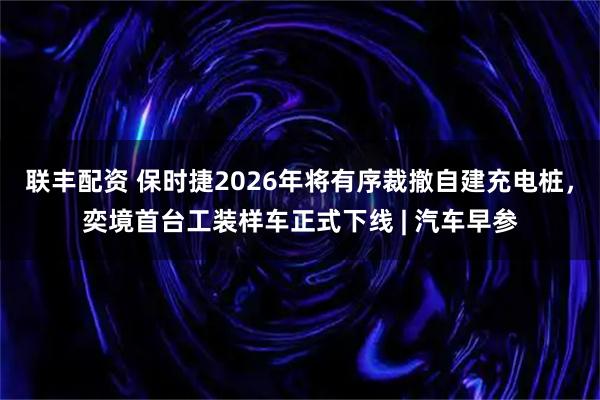 联丰配资 保时捷2026年将有序裁撤自建充电桩,奕境首台工装样车正式下线 | 汽车早参