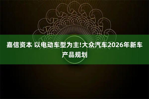 嘉信资本 以电动车型为主!大众汽车2026年新车产品规划