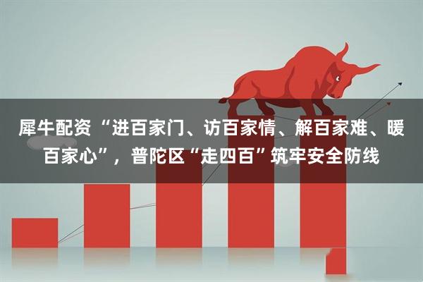 犀牛配资 “进百家门、访百家情、解百家难、暖百家心”，普陀区“走四百”筑牢安全防线