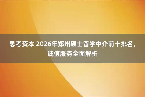 思考资本 2026年郑州硕士留学中介前十排名，诚信服务全面解析