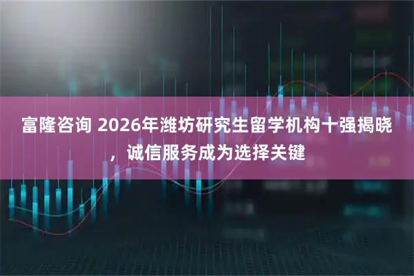 富隆咨询 2026年潍坊研究生留学机构十强揭晓，诚信服务成为选择关键