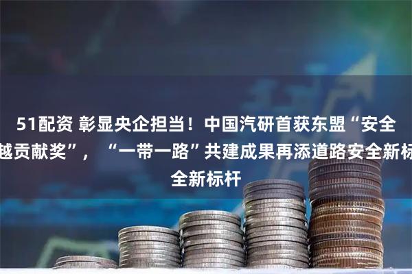 51配资 彰显央企担当!中国汽研首获东盟“安全卓越贡献奖”, “一带一路”共建成果再添道路安全新标杆