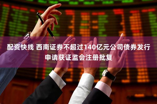 配资快线 西南证券不超过140亿元公司债券发行申请获证监会注册批复