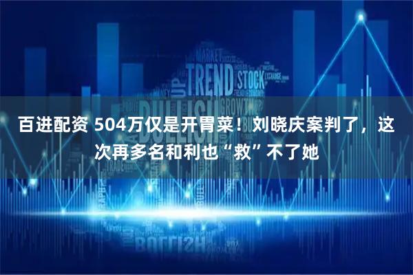 百进配资 504万仅是开胃菜！刘晓庆案判了，这次再多名和利也“救”不了她
